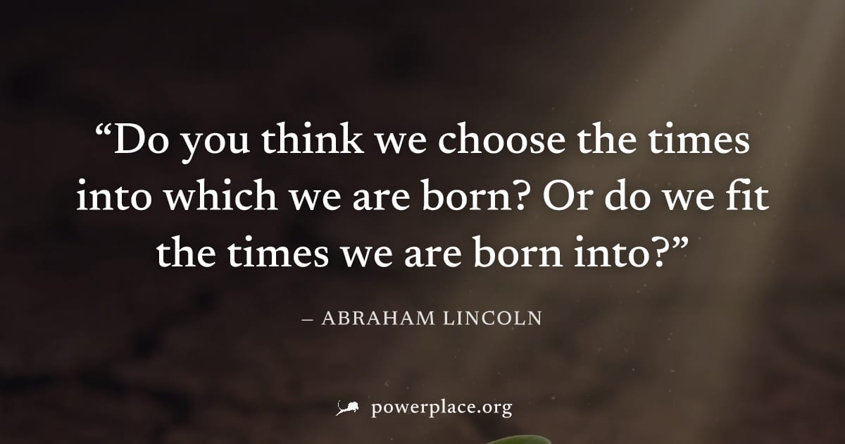"Do you think we choose the times into which we are born? Or do we fit the times we are born into?" — Abraham Lincoln