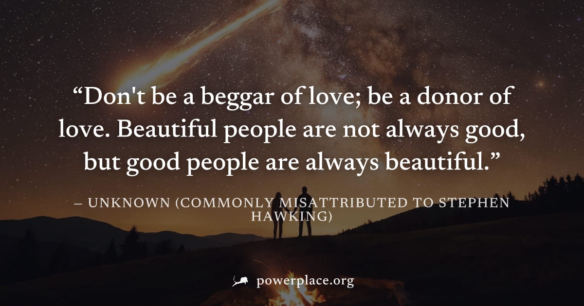 "Don't be a beggar of love; be a donor of love. Beautiful people are not always good, but good people are always beautiful." — Unknown (commonly misattributed to Stephen Hawking)