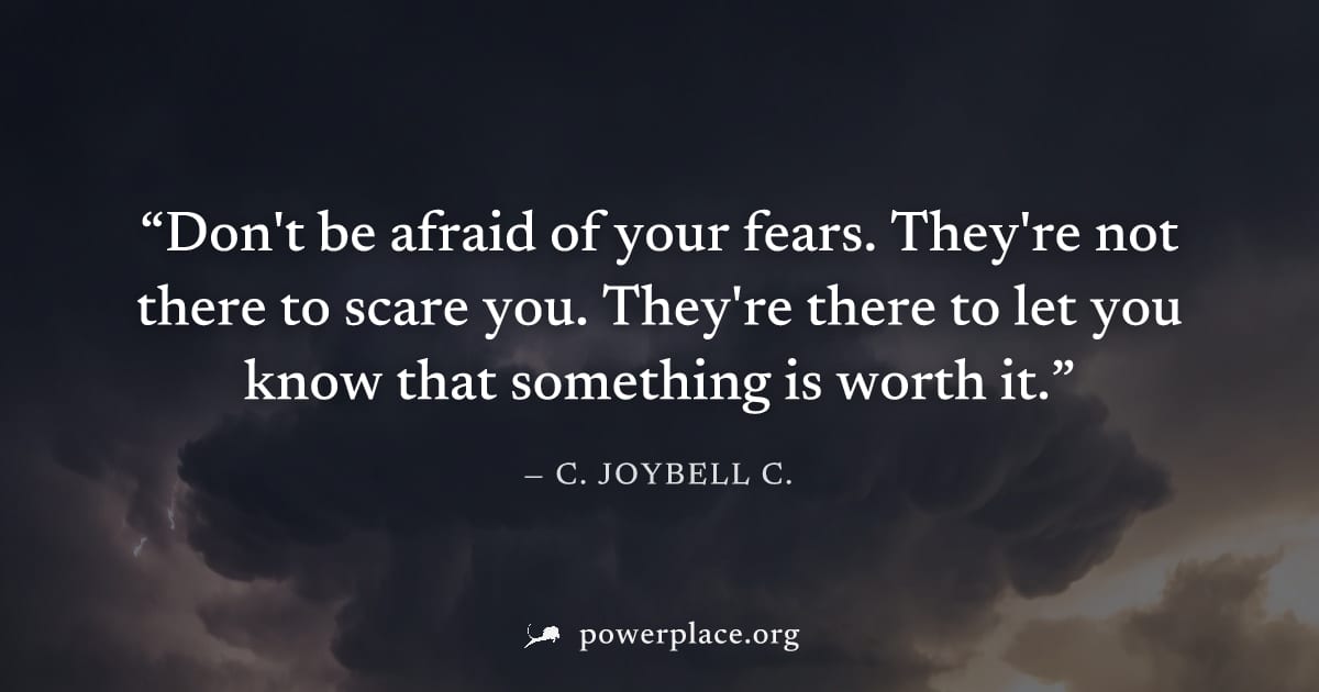 "Don't be afraid of your fears. They're not there to scare you. They're there to let you know that something is worth it." — C. JoyBell C.
