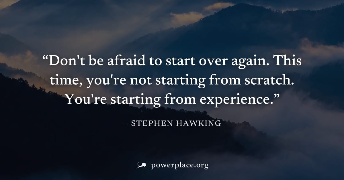 "Don't be afraid to start over again. This time, you're not starting from scratch. You're starting from experience." — Stephen Hawking