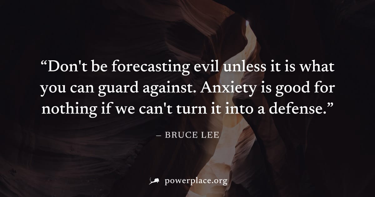 "Don't be forecasting evil unless it is what you can guard against. Anxiety is good for nothing if we can't turn it into a defense." — Bruce Lee