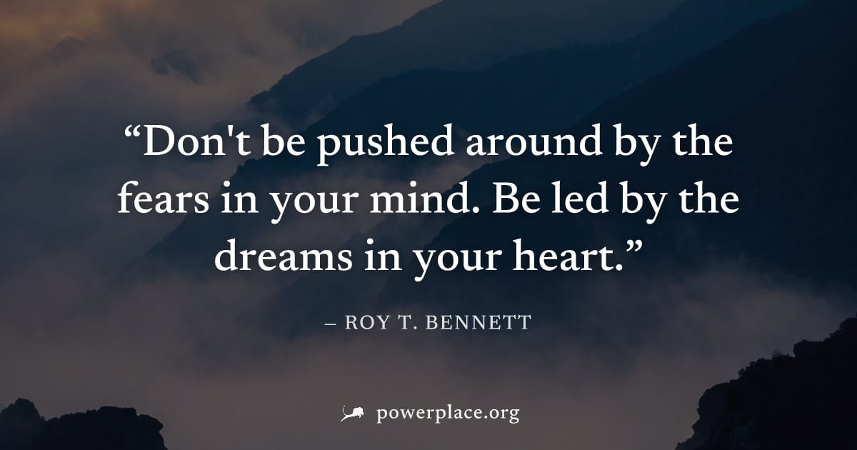 "Don't be pushed around by the fears in your mind. Be led by the dreams in your heart." — Roy T. Bennett