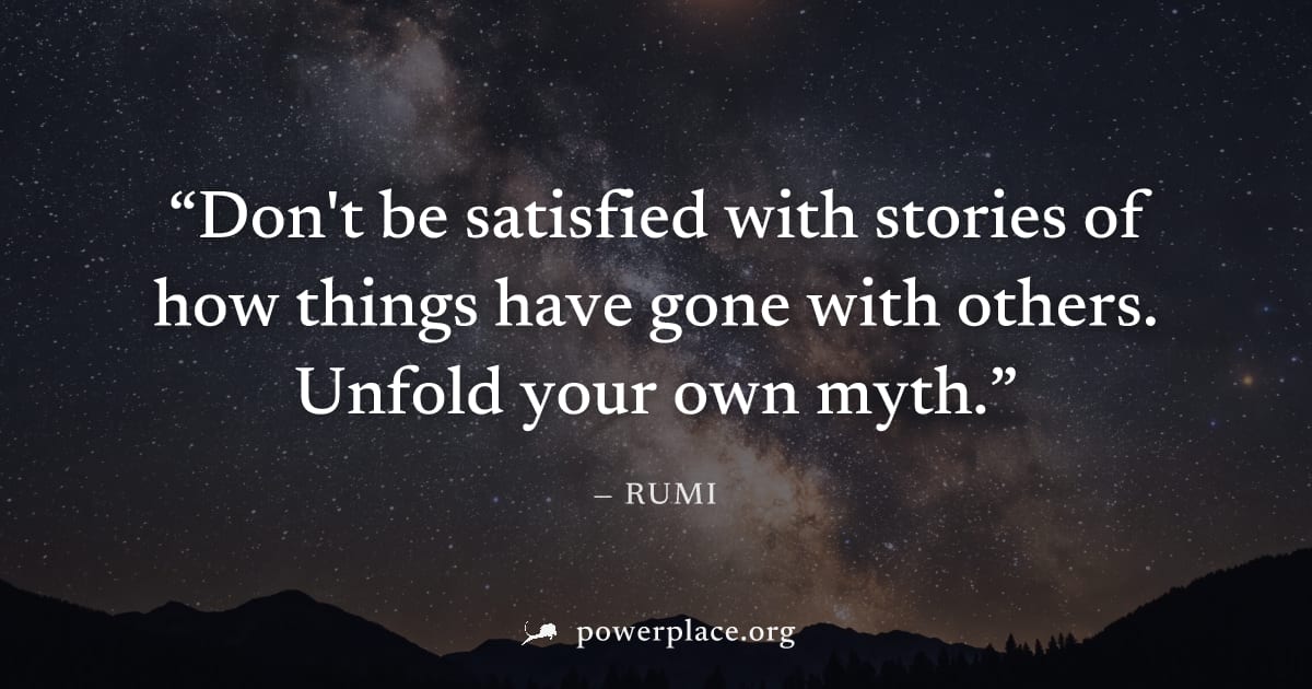 "Don't be satisfied with stories of how things have gone with others. Unfold your own myth." — Rumi