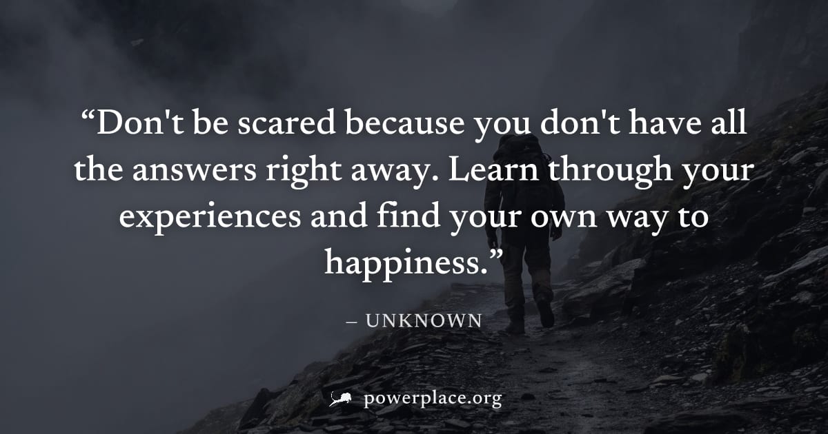 "Don't be scared because you don't have all the answers right away. Learn through your experiences and find your own way to happiness." — Unknown