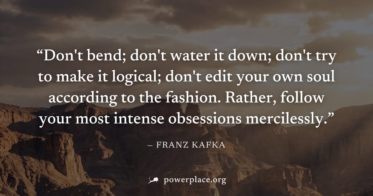 "Don't bend; don't water it down; don't try to make it logical; don't edit your own soul according to the fashion. Rather, follow your most intense obsessions mercilessly." — Franz Kafka