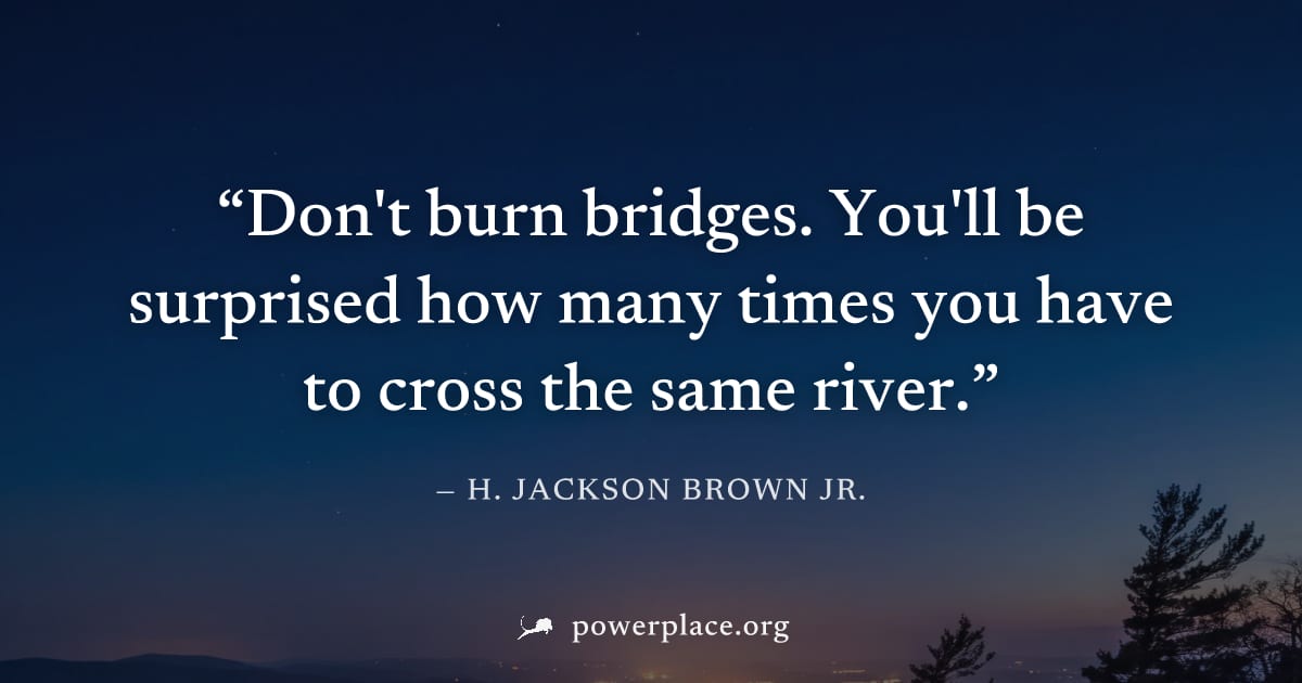 "Don't burn bridges. You'll be surprised how many times you have to cross the same river." — H. Jackson Brown Jr.
