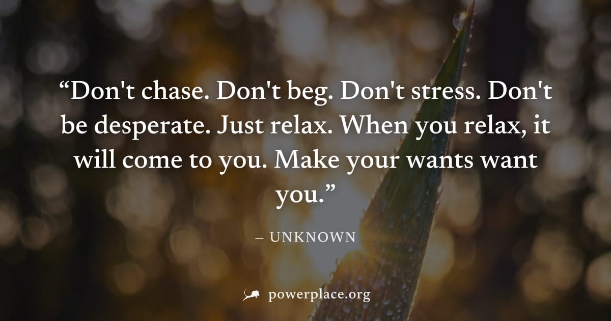 "Don't chase. Don't beg. Don't stress. Don't be desperate. Just relax. When you relax, it will come to you. Make your wants want you." — Unknown