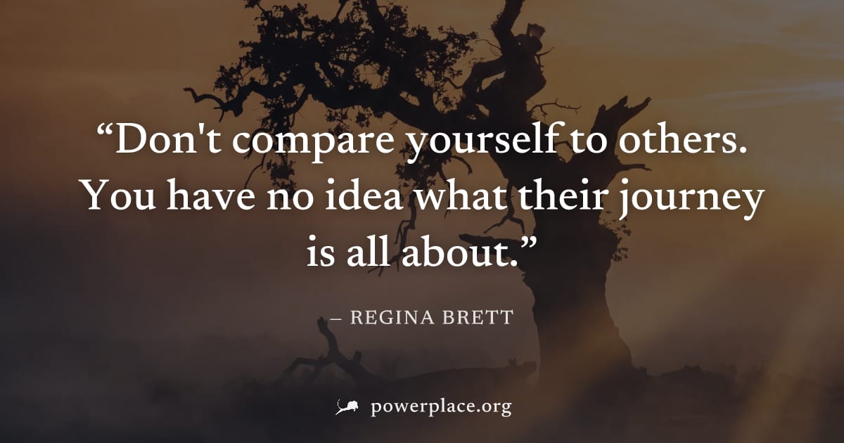 "Don't compare yourself to others. You have no idea what their journey is all about." — Regina Brett