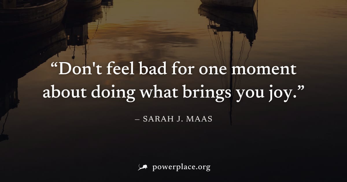 "Don't feel bad for one moment about doing what brings you joy." — Sarah J. Maas