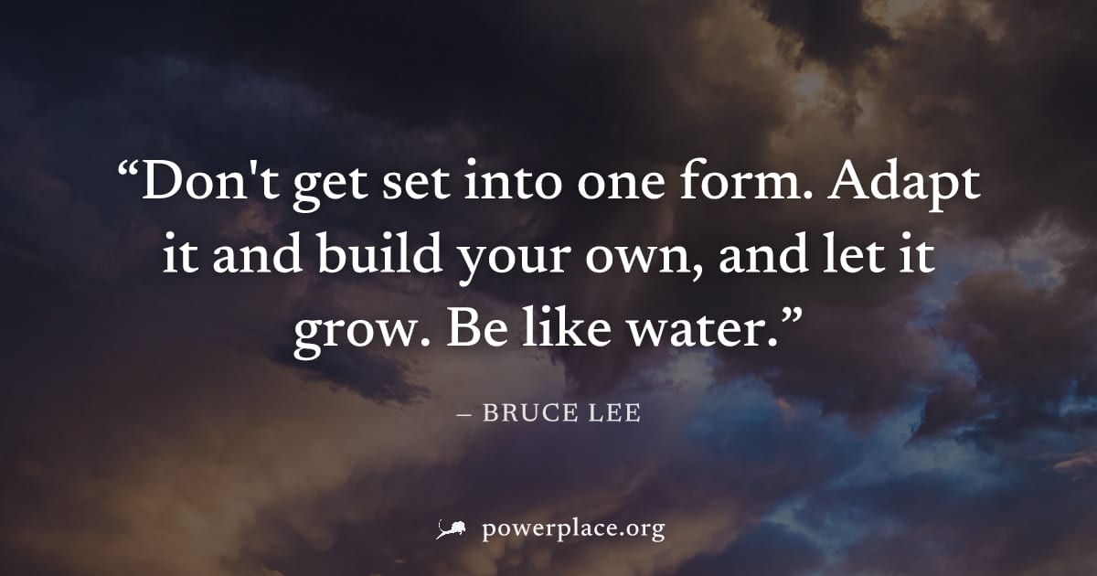 "Don't get set into one form. Adapt it and build your own, and let it grow. Be like water." — Bruce Lee