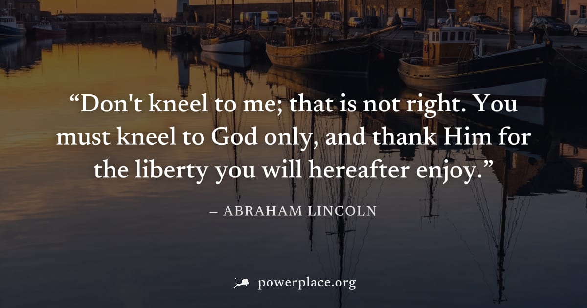 "Don't kneel to me; that is not right. You must kneel to God only, and thank Him for the liberty you will hereafter enjoy." — Abraham Lincoln