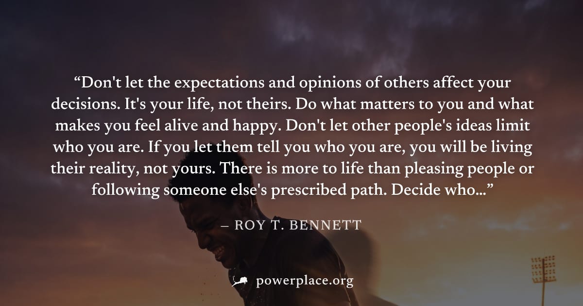 "Don't let the expectations and opinions of others affect your decisions. It's your life, not theirs. Do what matters to you and what makes you feel alive and happy. Don't let other people's ideas lim