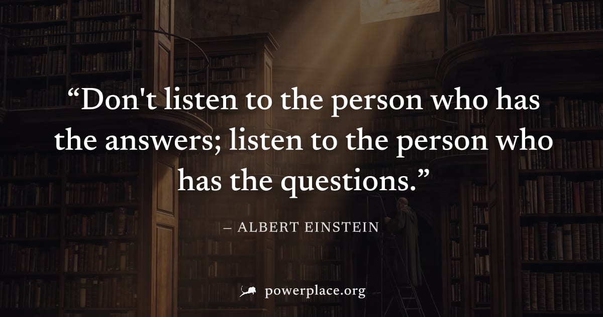 "Don't listen to the person who has the answers; listen to the person who has the questions." — Albert Einstein