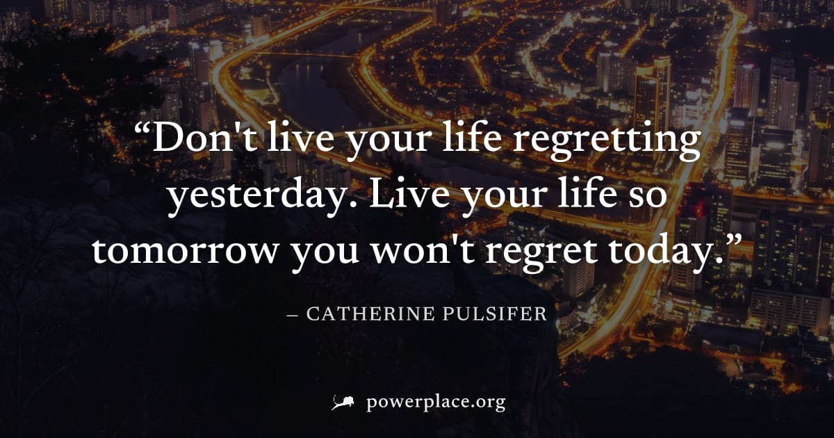 "Don't live your life regretting yesterday. Live your life so tomorrow you won't regret today." — Catherine Pulsifer