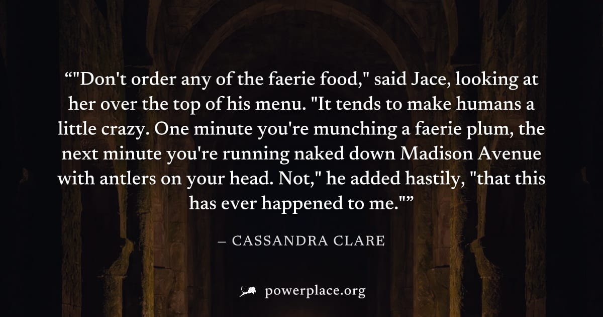 ""Don't order any of the faerie food," said Jace, looking at her over the top of his menu. "It tends to make humans a little crazy. One minute you're munching a faerie plum, the next minute you're run