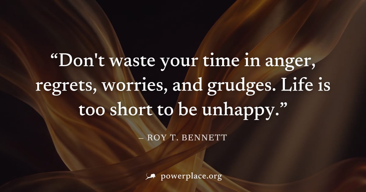 "Don't waste your time in anger, regrets, worries, and grudges. Life is too short to be unhappy." — Roy T. Bennett