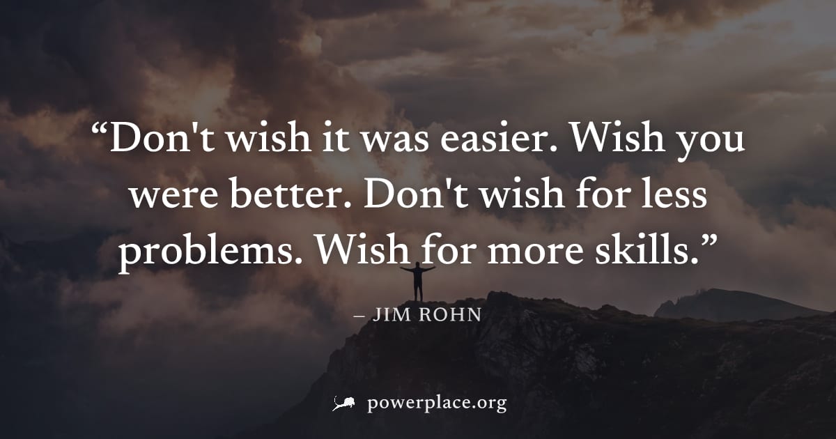 "Don't wish it was easier. Wish you were better. Don't wish for less problems. Wish for more skills." — Jim Rohn