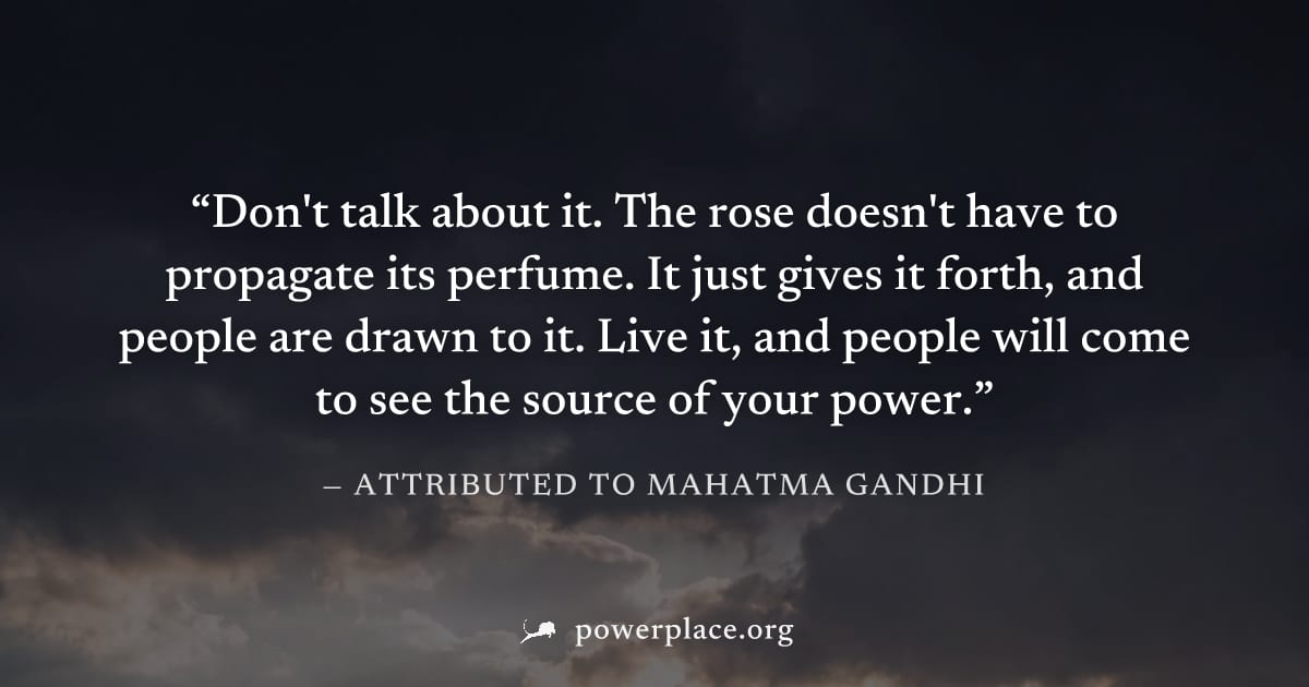 "Don't talk about it. The rose doesn't have to propagate its perfume. It just gives it forth, and people are drawn to it. Live it, and people will come to see the source of your power." — Attributed t