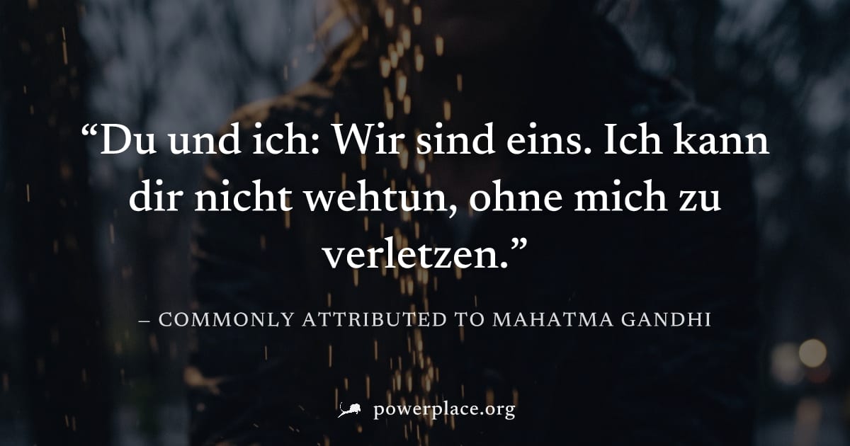 "Du und ich: Wir sind eins. Ich kann dir nicht wehtun, ohne mich zu verletzen." — Commonly attributed to Mahatma Gandhi