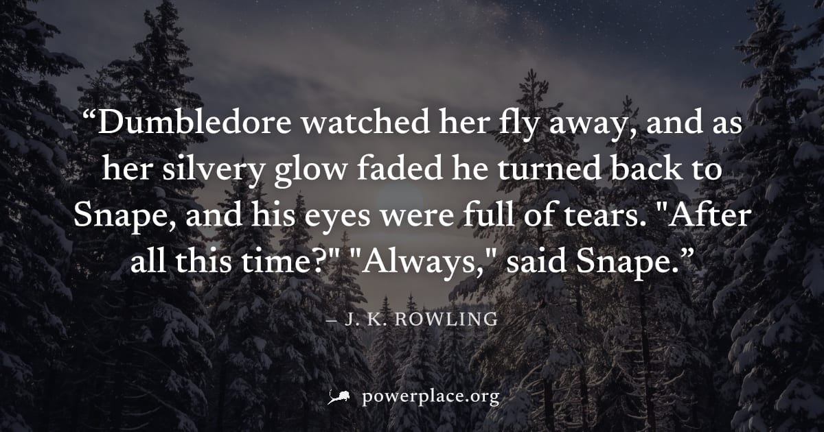 "Dumbledore watched her fly away, and as her silvery glow faded he turned back to Snape, and his eyes were full of tears. "After all this time?" "Always," said Snape." — J. K. Rowling