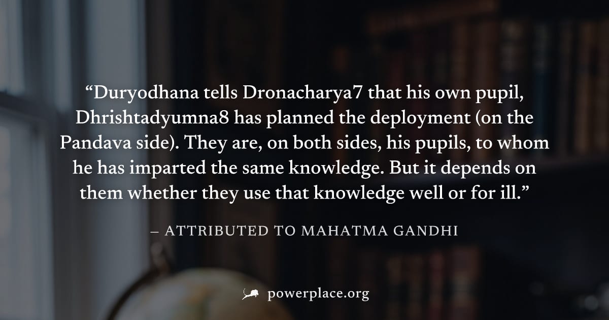 "Duryodhana tells Dronacharya7 that his own pupil, Dhrishtadyumna8 has planned the deployment (on the Pandava side). They are, on both sides, his pupils, to whom he has imparted the same knowledge. Bu