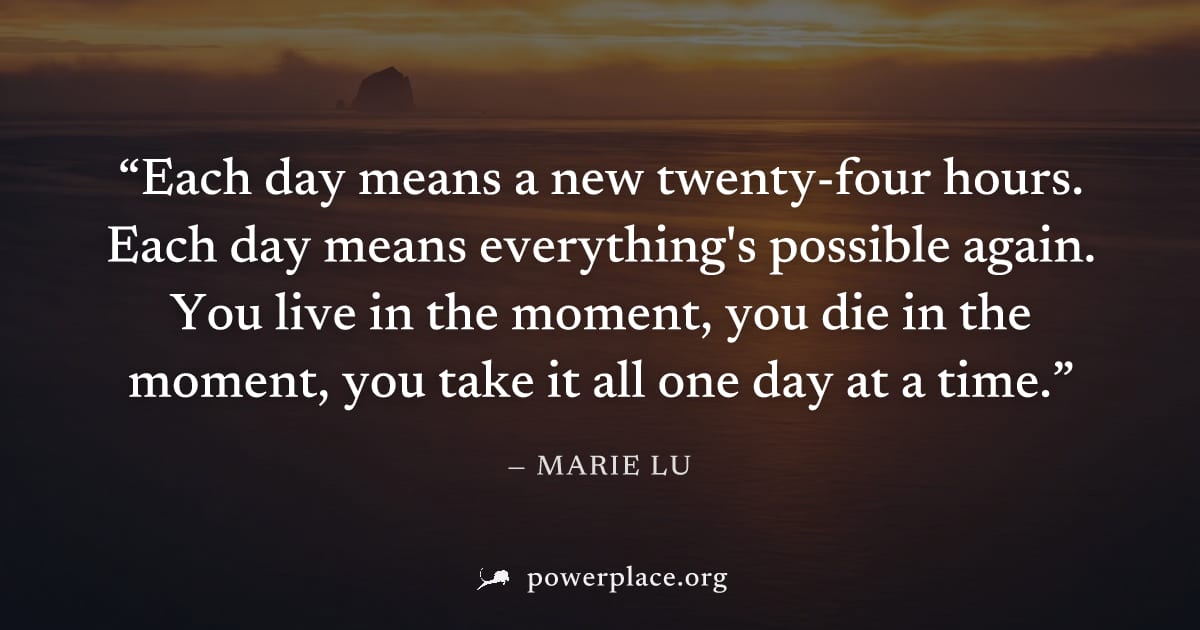 "Each day means a new twenty-four hours. Each day means everything's possible again. You live in the moment, you die in the moment, you take it all one day at a time." — Marie Lu