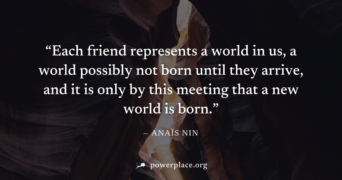 "Each friend represents a world in us, a world possibly not born until they arrive, and it is only by this meeting that a new world is born." — Anaïs Nin