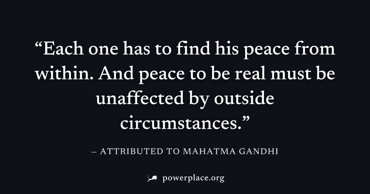 "Each one has to find his peace from within. And peace to be real must be unaffected by outside circumstances." — Attributed to Mahatma Gandhi