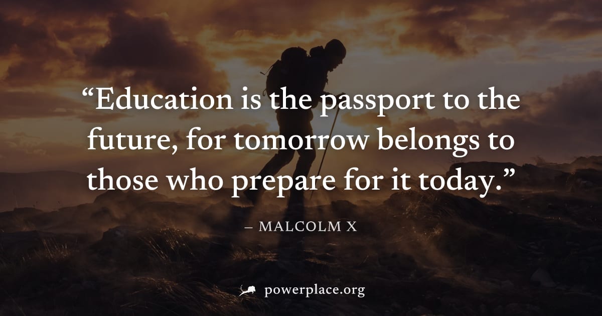 "Education is the passport to the future, for tomorrow belongs to those who prepare for it today." — Malcolm X