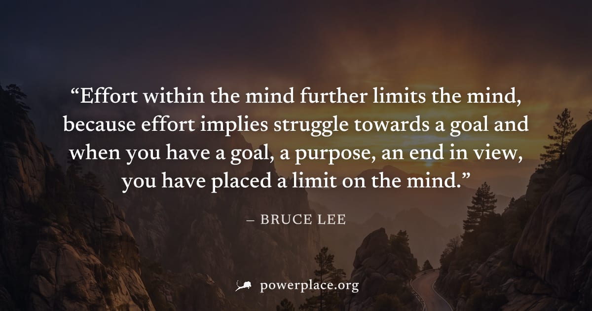 "Effort within the mind further limits the mind, because effort implies struggle towards a goal and when you have a goal, a purpose, an end in view, you have placed a limit on the mind." — Bruce Lee
