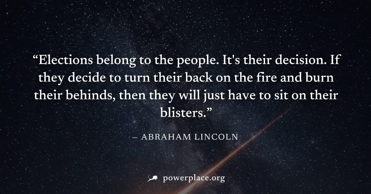 "Elections belong to the people. It's their decision. If they decide to turn their back on the fire and burn their behinds, then they will just have to sit on their blisters." — Abraham Lincoln