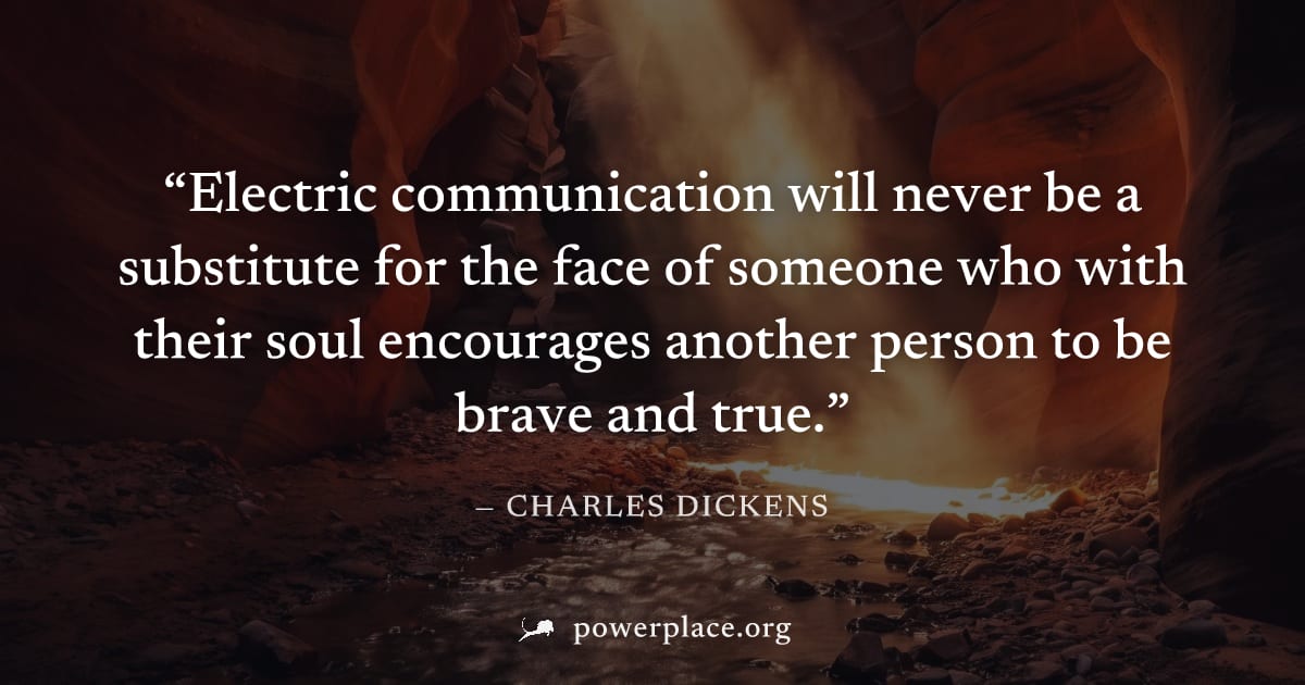 "Electric communication will never be a substitute for the face of someone who with their soul encourages another person to be brave and true." — Charles Dickens