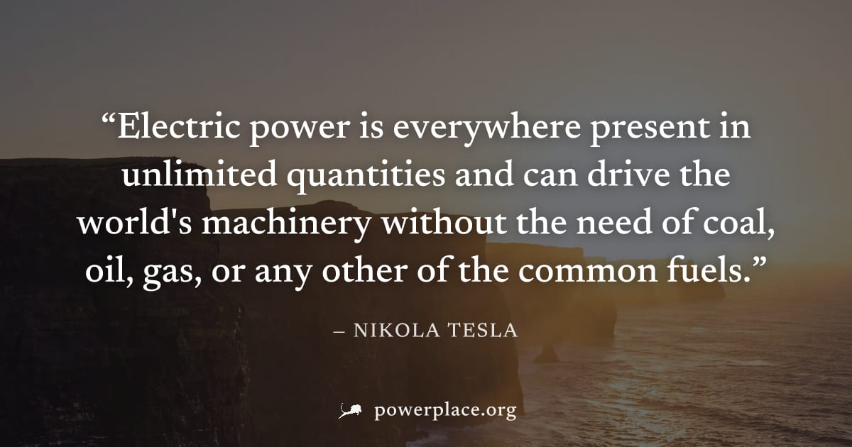 "Electric power is everywhere present in unlimited quantities and can drive the world's machinery without the need of coal, oil, gas, or any other of the common fuels." — Nikola Tesla