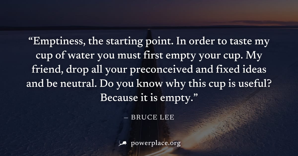 "Emptiness, the starting point. In order to taste my cup of water you must first empty your cup. My friend, drop all your preconceived and fixed ideas and be neutral. Do you know why this cup is usefu