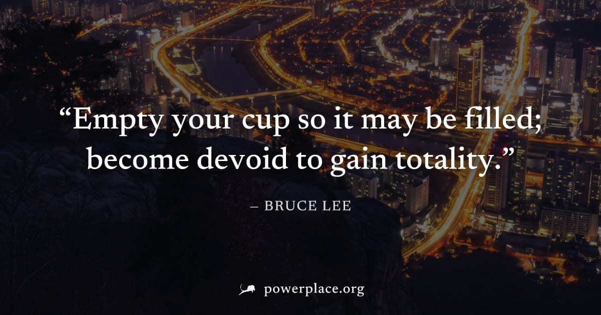 "Empty your cup so it may be filled; become devoid to gain totality." — Bruce Lee