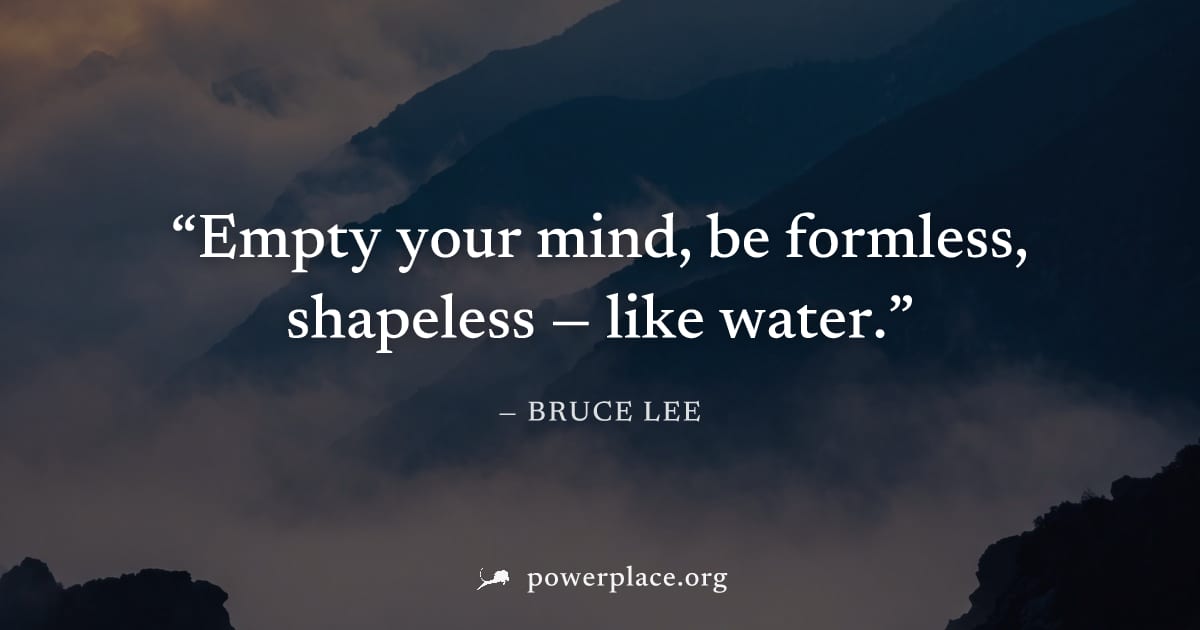 "Empty your mind, be formless, shapeless — like water." — Bruce Lee
