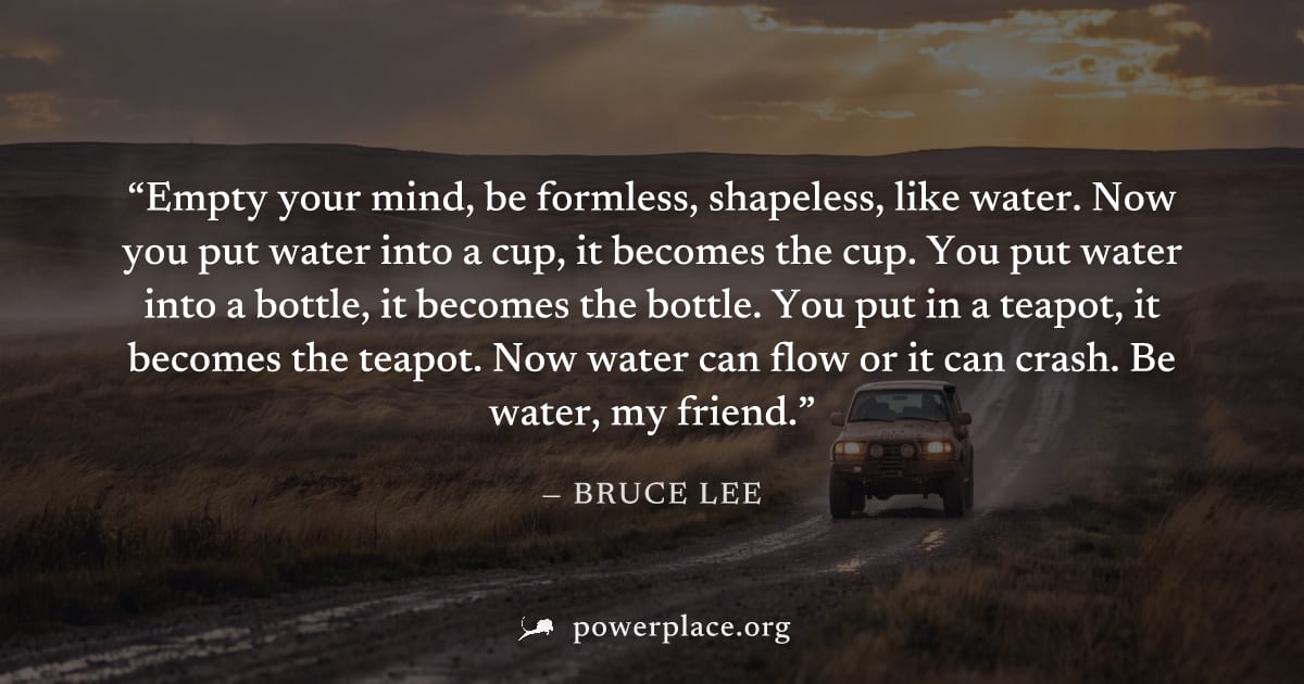 "Empty your mind, be formless, shapeless, like water. Now you put water into a cup, it becomes the cup. You put water into a bottle, it becomes the bottle. You put in a teapot, it becomes the teapot. 