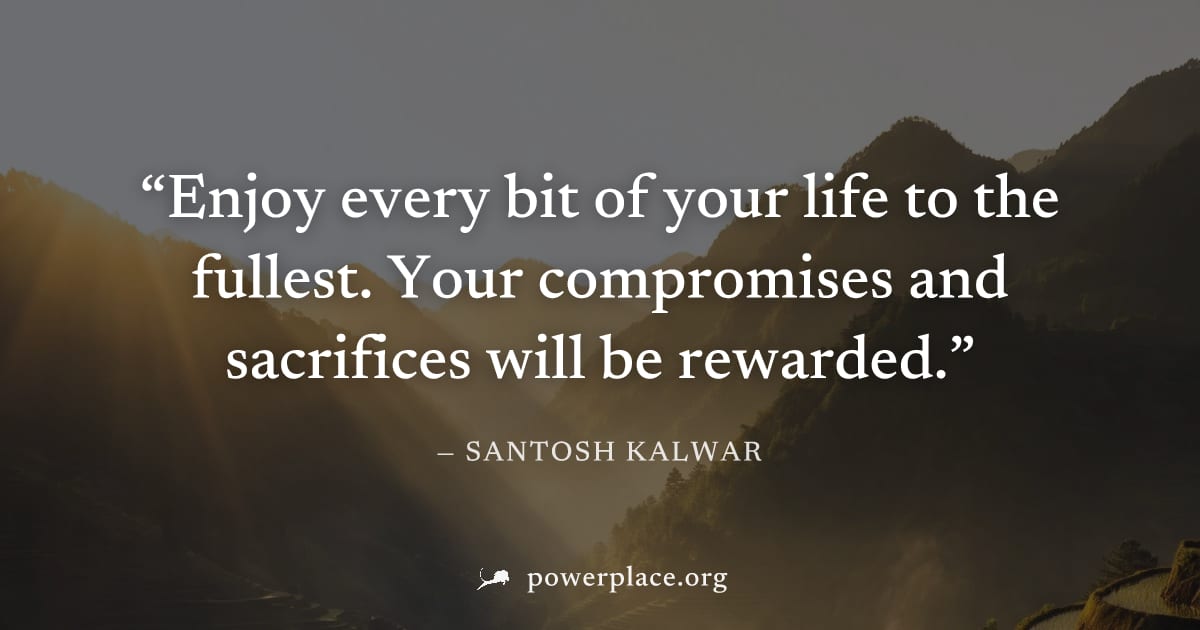 "Enjoy every bit of your life to the fullest. Your compromises and sacrifices will be rewarded." — Santosh Kalwar