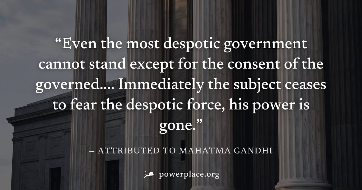 "Even the most despotic government cannot stand except for the consent of the governed.... Immediately the subject ceases to fear the despotic force, his power is gone." — Attributed to Mahatma Gandhi