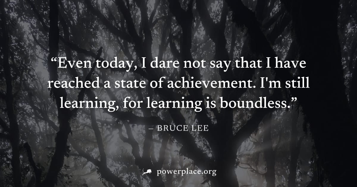 "Even today, I dare not say that I have reached a state of achievement. I'm still learning, for learning is boundless." — Bruce Lee