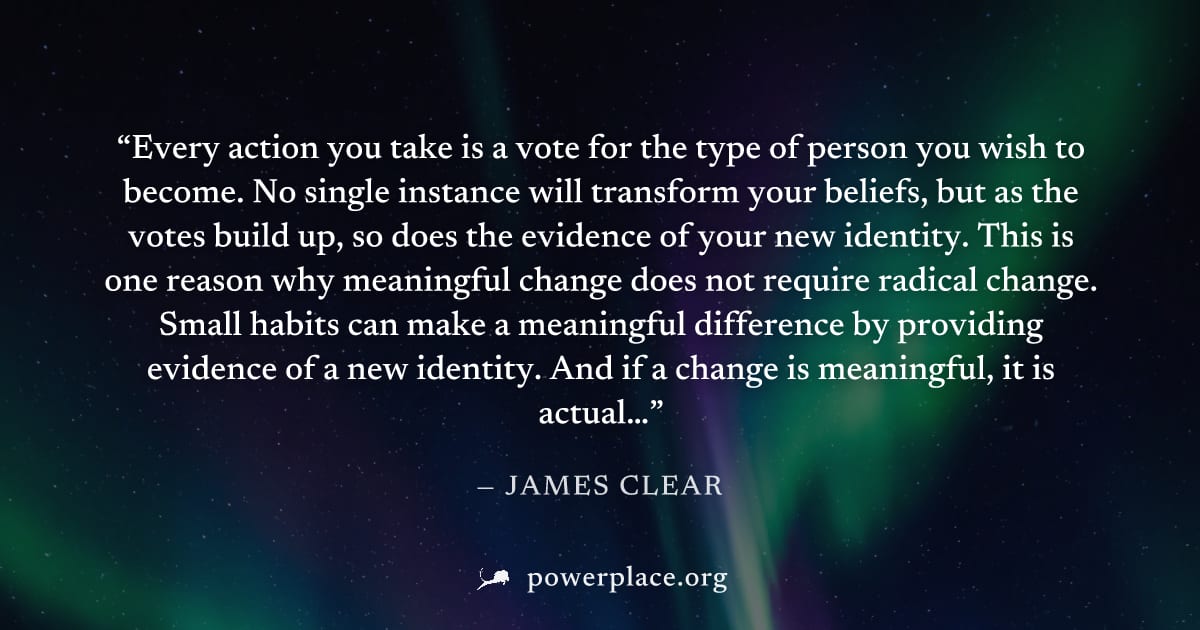 "Every action you take is a vote for the type of person you wish to become. No single instance will transform your beliefs, but as the votes build up, so does the evidence of your new identity. This i