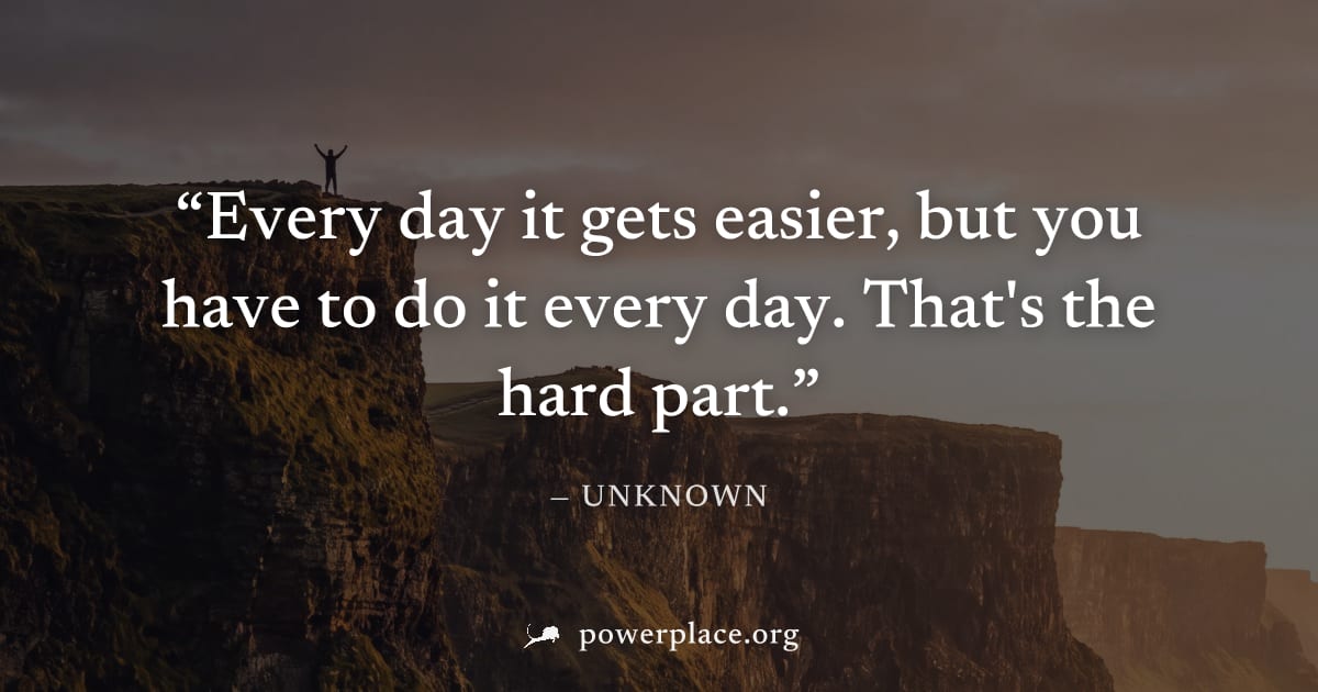 "Every day it gets easier, but you have to do it every day. That's the hard part." — Unknown