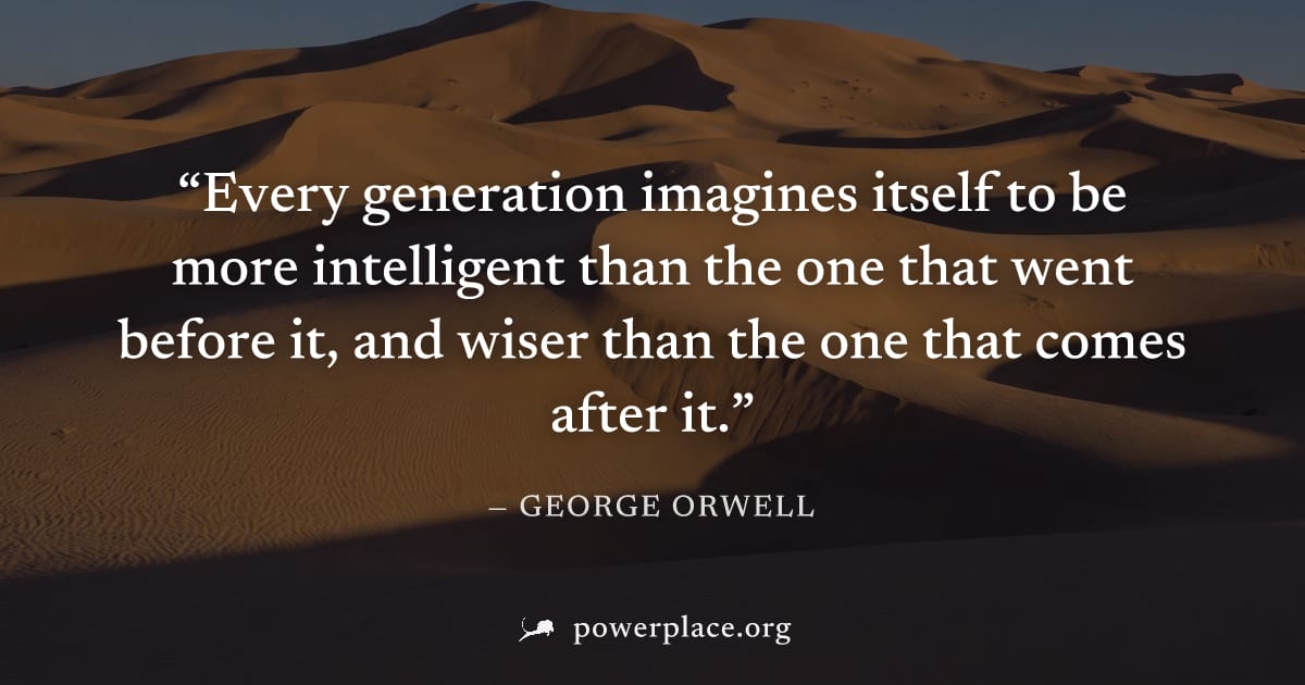 "Every generation imagines itself to be more intelligent than the one that went before it, and wiser than the one that comes after it." — George Orwell