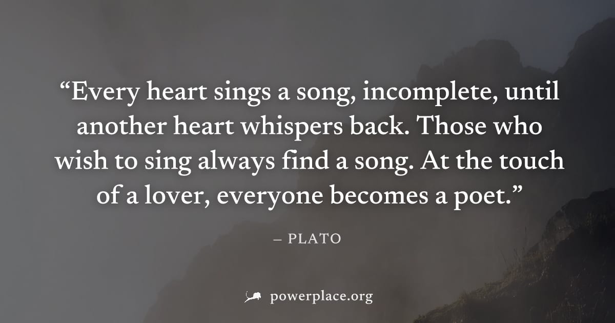 "Every heart sings a song, incomplete, until another heart whispers back. Those who wish to sing always find a song. At the touch of a lover, everyone becomes a poet." — Plato