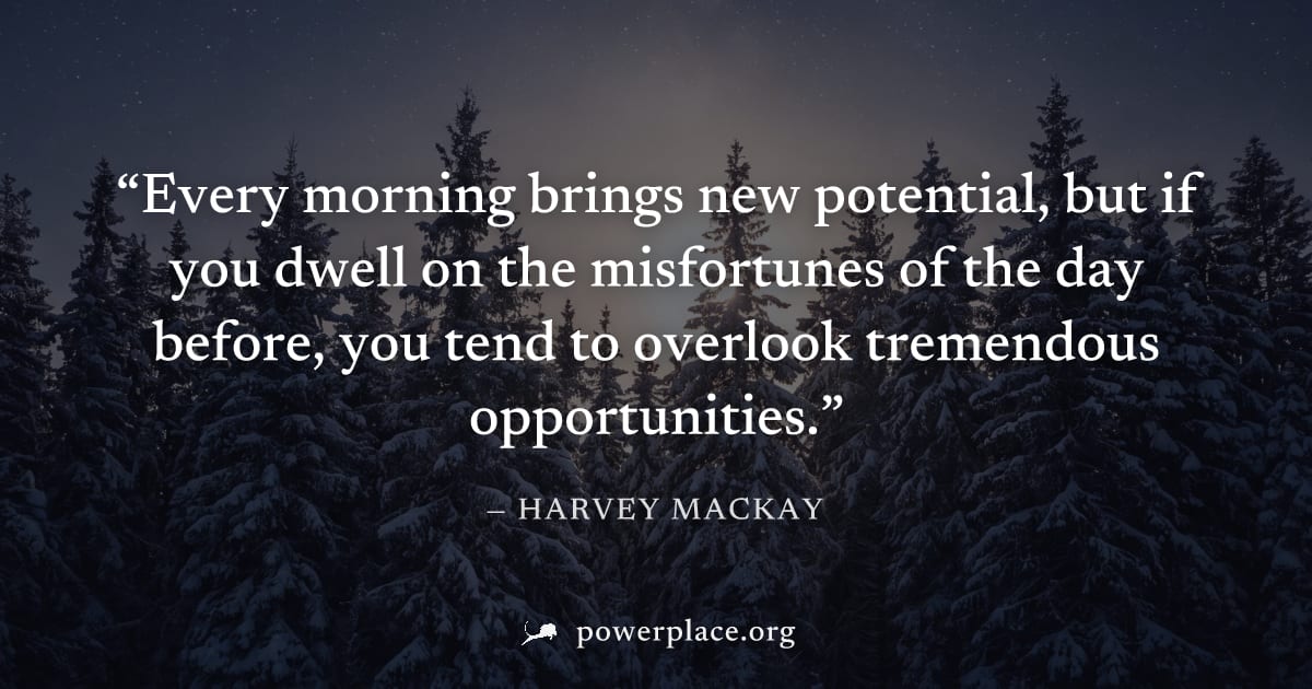 "Every morning brings new potential, but if you dwell on the misfortunes of the day before, you tend to overlook tremendous opportunities." — Harvey Mackay