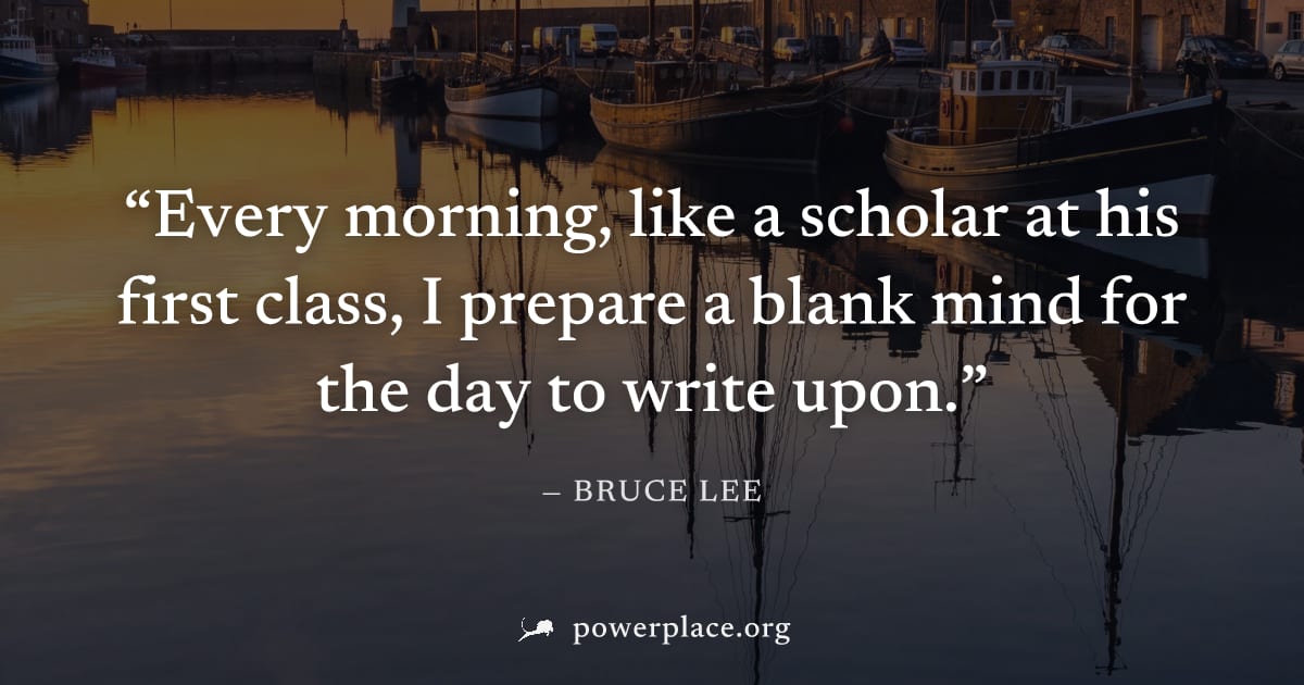 "Every morning, like a scholar at his first class, I prepare a blank mind for the day to write upon." — Bruce Lee