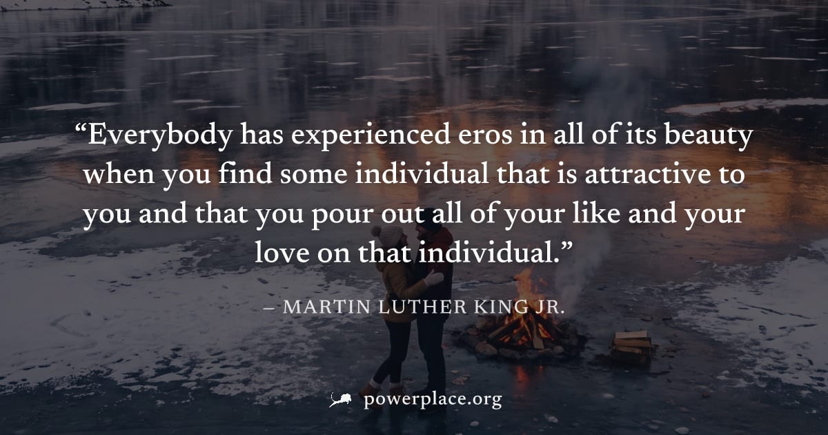 "Everybody has experienced eros in all of its beauty when you find some individual that is attractive to you and that you pour out all of your like and your love on that individual." — Martin Luther K