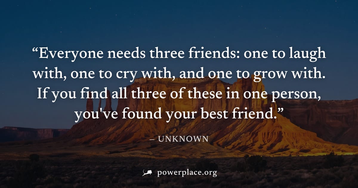 "Everyone needs three friends: one to laugh with, one to cry with, and one to grow with. If you find all three of these in one person, you've found your best friend." — Unknown