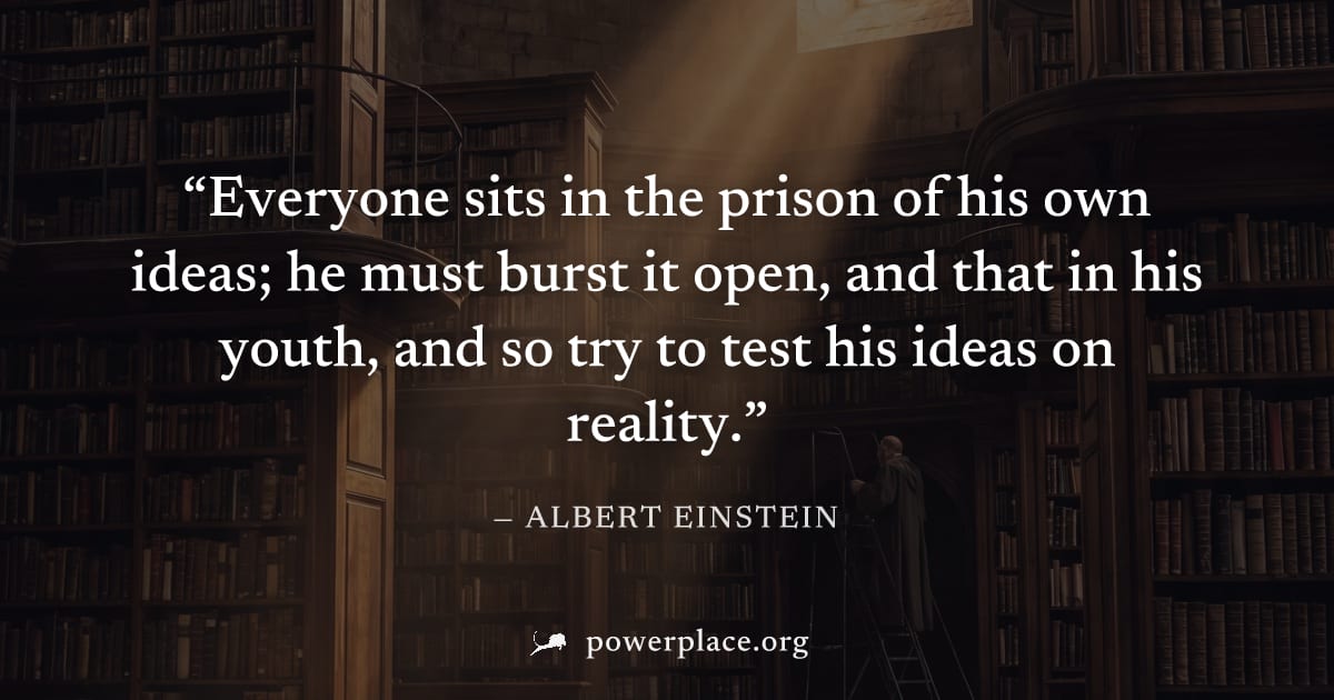 "Everyone sits in the prison of his own ideas; he must burst it open, and that in his youth, and so try to test his ideas on reality." — Albert Einstein