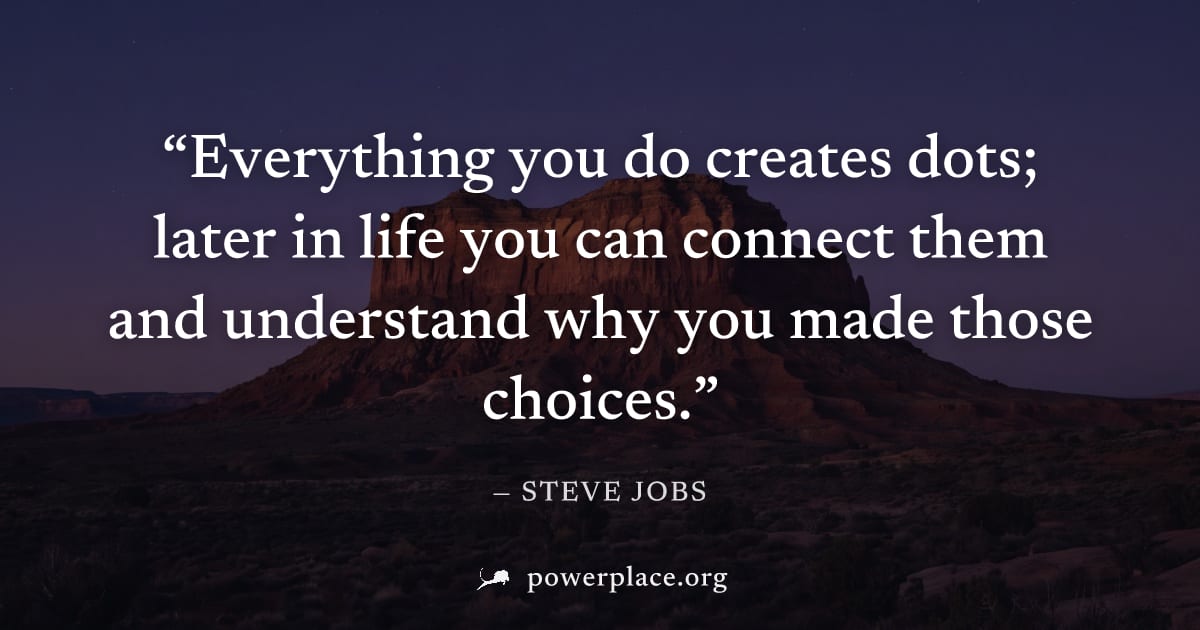 "Everything you do creates dots; later in life you can connect them and understand why you made those choices." — Steve Jobs